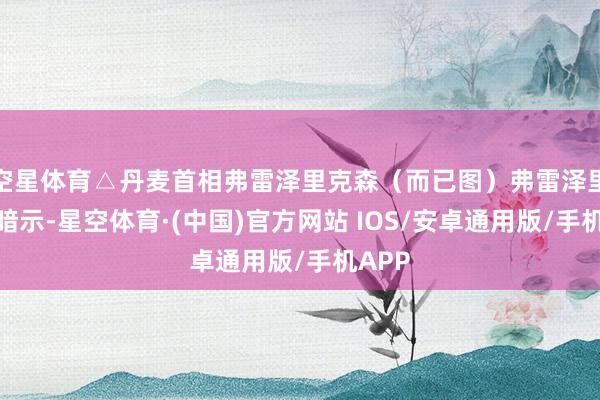 空星体育△丹麦首相弗雷泽里克森（而已图）弗雷泽里克森暗示-星空体育·(中国)官方网站 IOS/安卓通用版/手机APP
