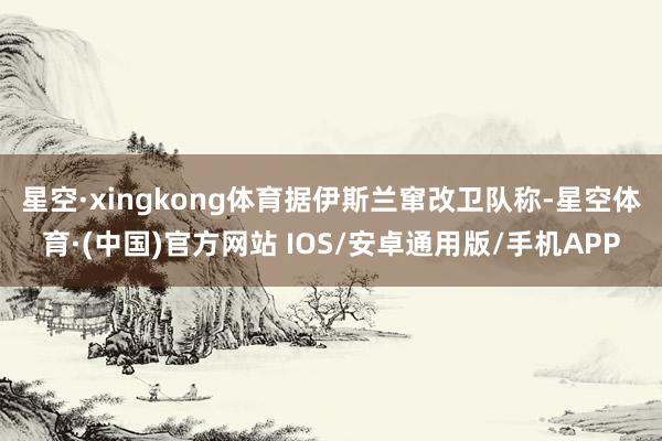 星空·xingkong体育　　据伊斯兰窜改卫队称-星空体育·(中国)官方网站 IOS/安卓通用版/手机APP