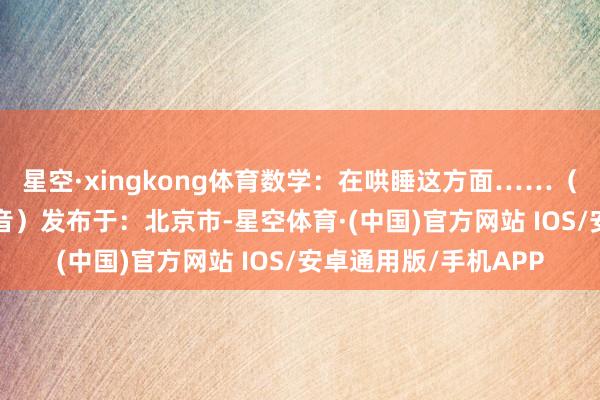 星空·xingkong体育数学：在哄睡这方面……（着手：BRTV新闻抖音）发布于：北京市-星空体育·(中国)官方网站 IOS/安卓通用版/手机APP